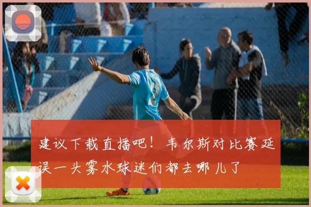建议下载直播吧！韦尔斯对比赛延误一头雾水球迷们都去哪儿了