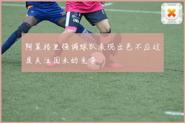 阿莱格里强调球队表现出色不应过度关注国米的竞争
