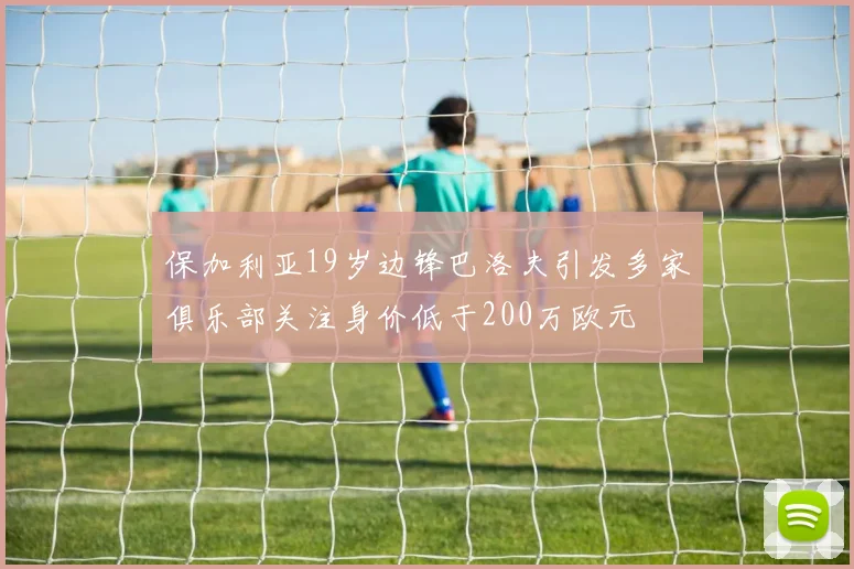保加利亚19岁边锋巴洛夫引发多家俱乐部关注身价低于200万欧元
