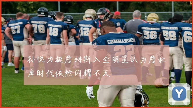 孙悦力挺詹姆斯入全明星认为詹杜库时代依然闪耀不灭